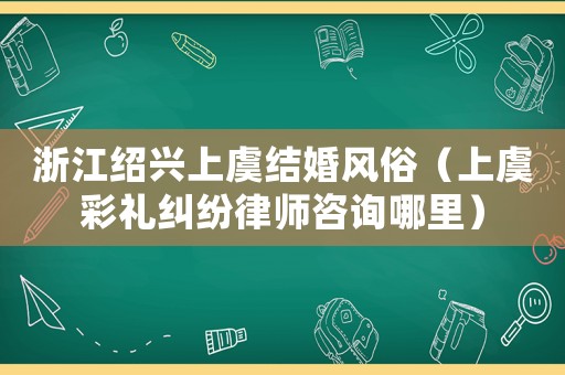 浙江紹興上虞結(jié)婚風(fēng)俗（上虞彩禮糾紛律師咨詢哪里）
