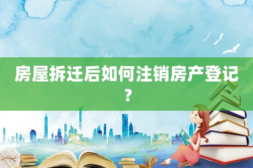 房屋拆遷后如何注銷房產登記？