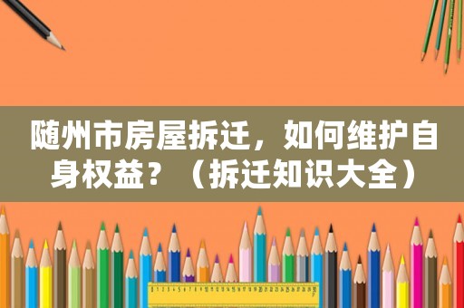 隨州市房屋拆遷，如何維護(hù)自身權(quán)益？（拆遷知識大全）