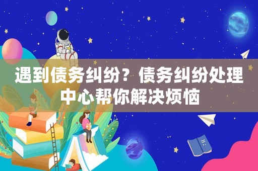 遇到債務糾紛？債務糾紛處理中心幫你解決煩惱