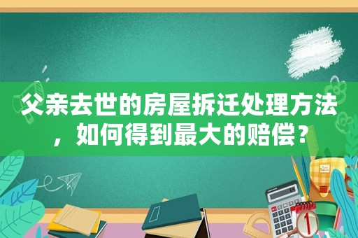 父親去世的房屋拆遷處理方法，如何得到最大的賠償？