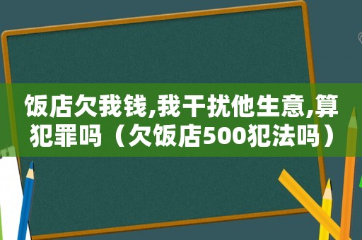 飯店欠我錢,我干擾他生意,算犯罪嗎（欠飯店500犯法嗎）