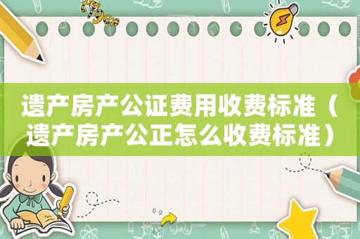 遺產(chǎn)房產(chǎn)公證費用收費標(biāo)準(zhǔn)（遺產(chǎn)房產(chǎn)公正怎么收費標(biāo)準(zhǔn)）