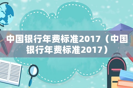 中國銀行年費標準2017（中國銀行年費標準2017）