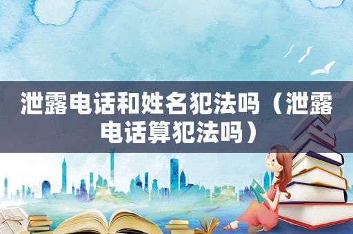 泄露電話和姓名犯法嗎（泄露電話算犯法嗎）