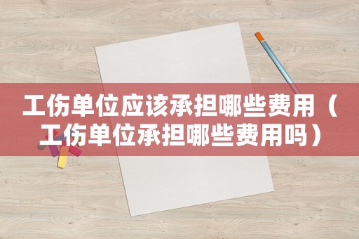 工傷單位應該承擔哪些費用（工傷單位承擔哪些費用嗎）