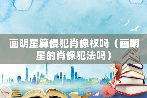 畫明星算侵犯肖像權嗎（畫明星的肖像犯法嗎）