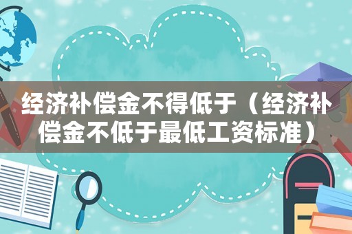 經(jīng)濟(jì)補(bǔ)償金不得低于（經(jīng)濟(jì)補(bǔ)償金不低于最低工資標(biāo)準(zhǔn)）