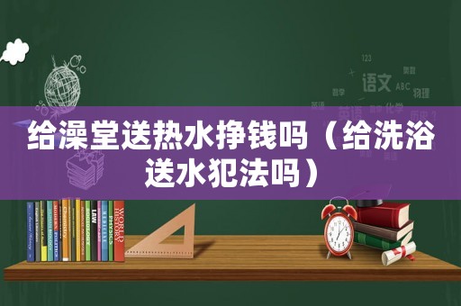 給澡堂送熱水掙錢嗎（給洗浴送水犯法嗎）