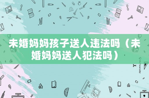 未婚媽媽孩子送人違法嗎（未婚媽媽送人犯法嗎）