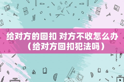 給對方的回扣 對方不收怎么辦（給對方回扣犯法嗎）