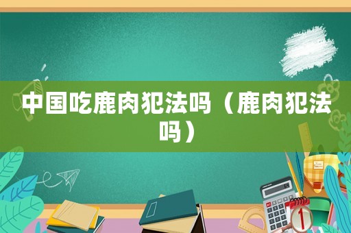 中國吃鹿肉犯法嗎（鹿肉犯法嗎）