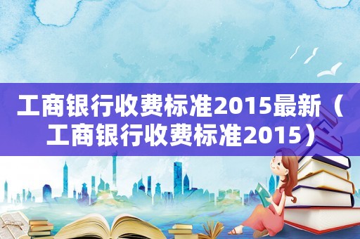 工商銀行收費(fèi)標(biāo)準(zhǔn)2015最新（工商銀行收費(fèi)標(biāo)準(zhǔn)2015）