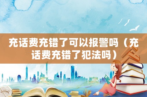 充話費充錯了可以報警嗎（充話費充錯了犯法嗎）