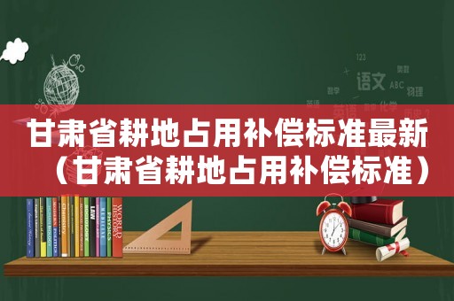 甘肅省耕地占用補(bǔ)償標(biāo)準(zhǔn)最新（甘肅省耕地占用補(bǔ)償標(biāo)準(zhǔn)）