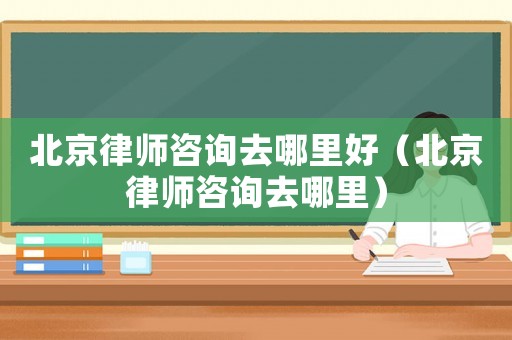 北京律師咨詢去哪里好（北京律師咨詢去哪里）