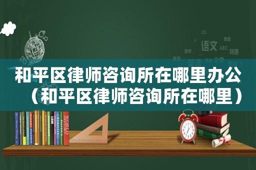 和平區律師咨詢所在哪里辦公（和平區律師咨詢所在哪里）