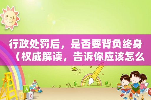 行政處罰后，是否要背負終身（權威解讀，告訴你應該怎么做）