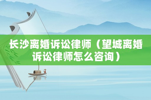 長沙離婚訴訟律師（望城離婚訴訟律師怎么咨詢）