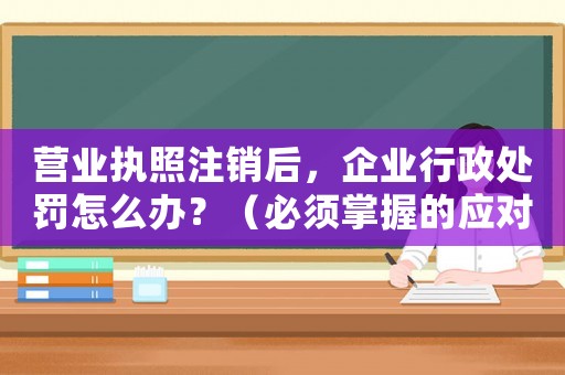 營(yíng)業(yè)執(zhí)照注銷后，企業(yè)行政處罰怎么辦？（必須掌握的應(yīng)對(duì)步驟）