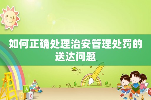 如何正確處理治安管理處罰的送達問題