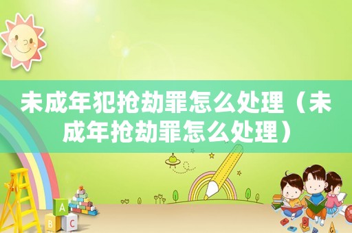 未成年犯搶劫罪怎么處理（未成年搶劫罪怎么處理）