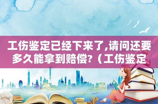 工傷鑒定已經(jīng)下來了,請(qǐng)問還要多久能拿到賠償?（工傷鑒定下來之后怎么辦）