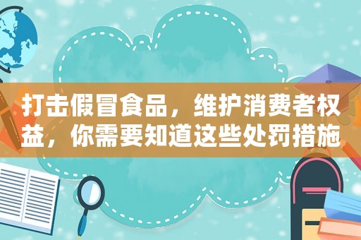打擊假冒食品，維護消費者權益，你需要知道這些處罰措施