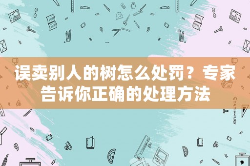 誤賣別人的樹怎么處罰？專家告訴你正確的處理方法