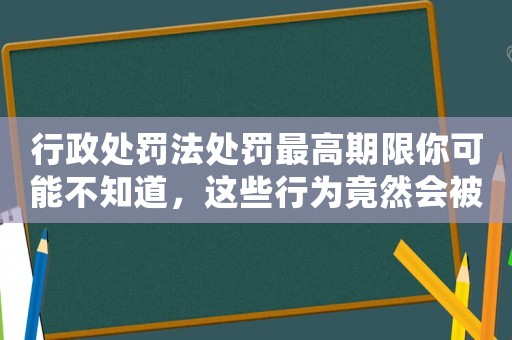 行政處罰法處罰最高期限你可能不知道，這些行為竟然會被處罰