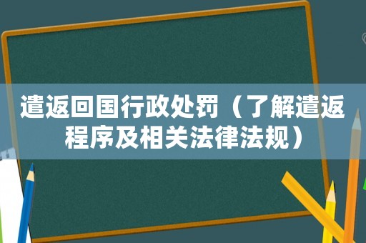 遣返回國行政處罰（了解遣返程序及相關法律法規）