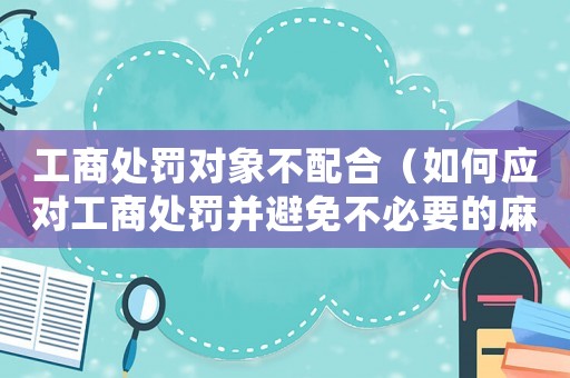 工商處罰對象不配合（如何應(yīng)對工商處罰并避免不必要的麻煩）