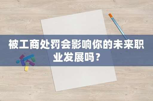 被工商處罰會影響你的未來職業發展嗎？