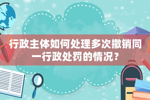行政主體如何處理多次撤銷同一行政處罰的情況？