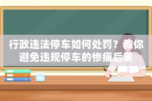 行政違法停車如何處罰？教你避免違規停車的慘痛后果