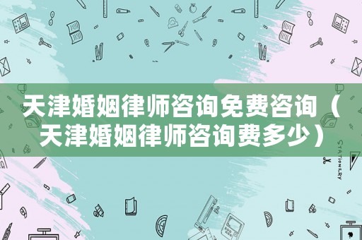 天津婚姻律師咨詢免費咨詢（天津婚姻律師咨詢費多少）