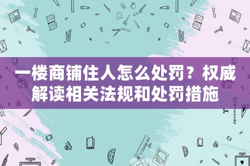 一樓商鋪住人怎么處罰？權威解讀相關法規和處罰措施