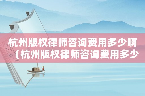 杭州版權律師咨詢費用多少啊（杭州版權律師咨詢費用多少）
