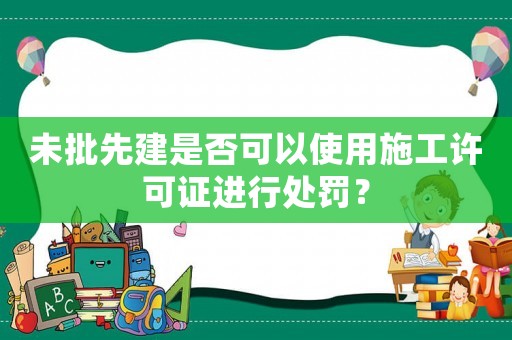 未批先建是否可以使用施工許可證進行處罰？