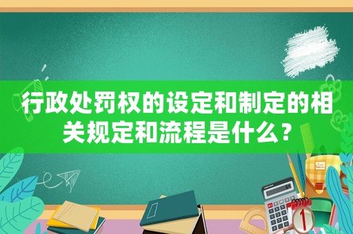 行政處罰權的設定和制定的相關規定和流程是什么？