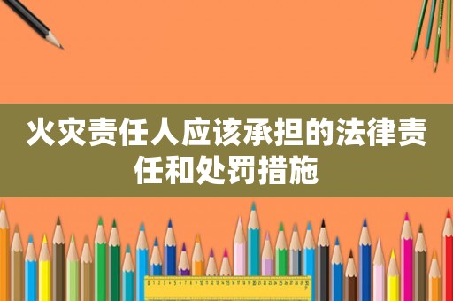 火災責任人應該承擔的法律責任和處罰措施