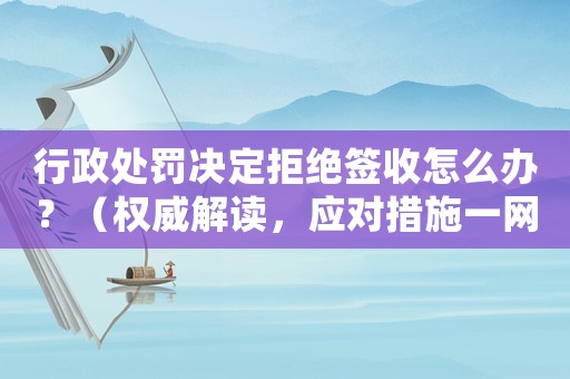 行政處罰決定拒絕簽收怎么辦？（權(quán)威解讀，應(yīng)對(duì)措施一網(wǎng)打盡）