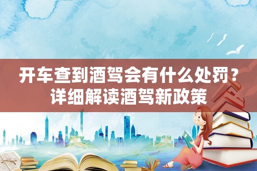 開車查到酒駕會有什么處罰？詳細解讀酒駕新政策