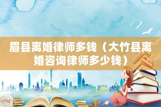 眉縣離婚律師多錢（大竹縣離婚咨詢律師多少錢）
