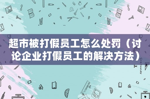 超市被打假員工怎么處罰（討論企業(yè)打假員工的解決方法）