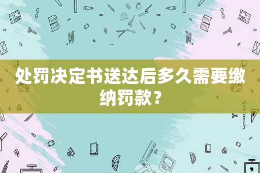 處罰決定書送達后多久需要繳納罰款？