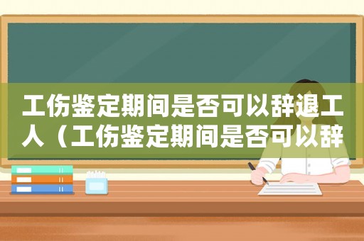 工傷鑒定期間是否可以辭退工人（工傷鑒定期間是否可以辭退）