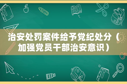 治安處罰案件給予黨紀(jì)處分（加強(qiáng)黨員干部治安意識(shí)）