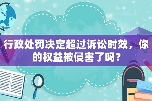 行政處罰決定超過訴訟時效，你的權益被侵害了嗎？
