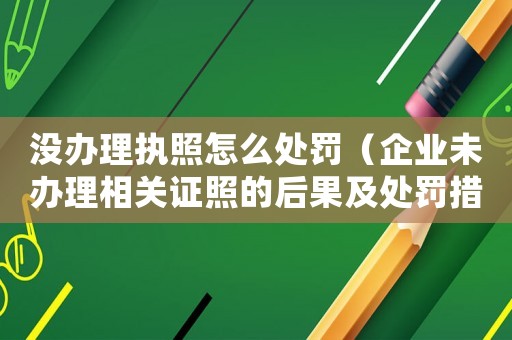 沒辦理執照怎么處罰（企業未辦理相關證照的后果及處罰措施）